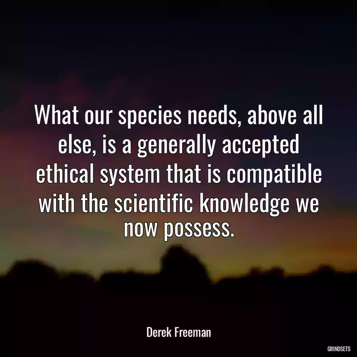 What our species needs, above all else, is a generally accepted ethical system that is compatible with the scientific knowledge we now possess.