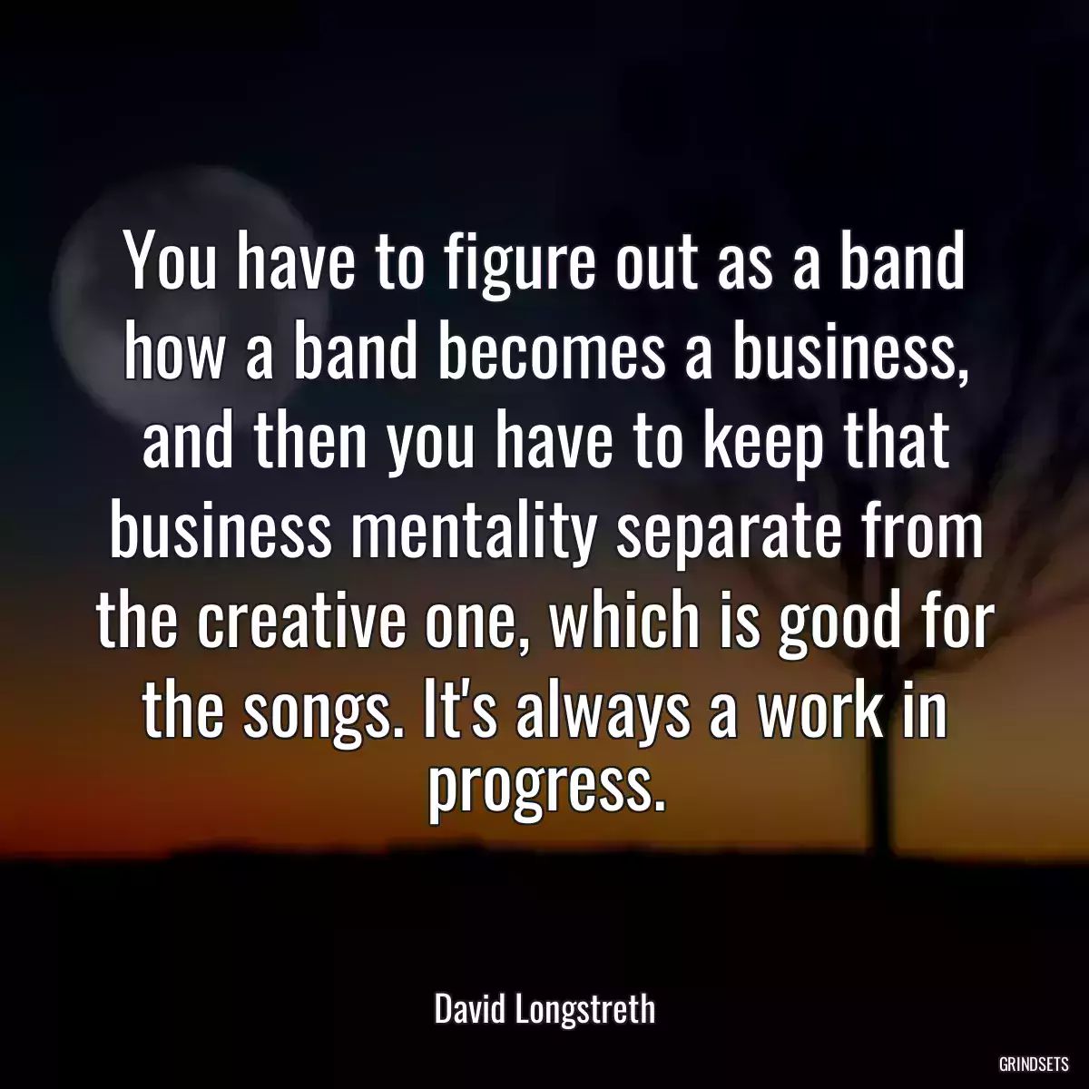 You have to figure out as a band how a band becomes a business, and then you have to keep that business mentality separate from the creative one, which is good for the songs. It\'s always a work in progress.