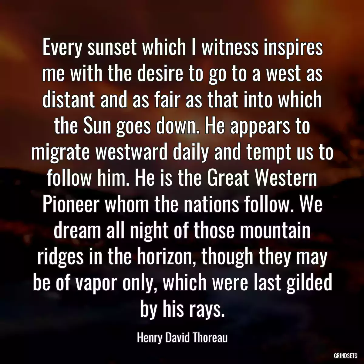 Every sunset which I witness inspires me with the desire to go to a west as distant and as fair as that into which the Sun goes down. He appears to migrate westward daily and tempt us to follow him. He is the Great Western Pioneer whom the nations follow. We dream all night of those mountain ridges in the horizon, though they may be of vapor only, which were last gilded by his rays.