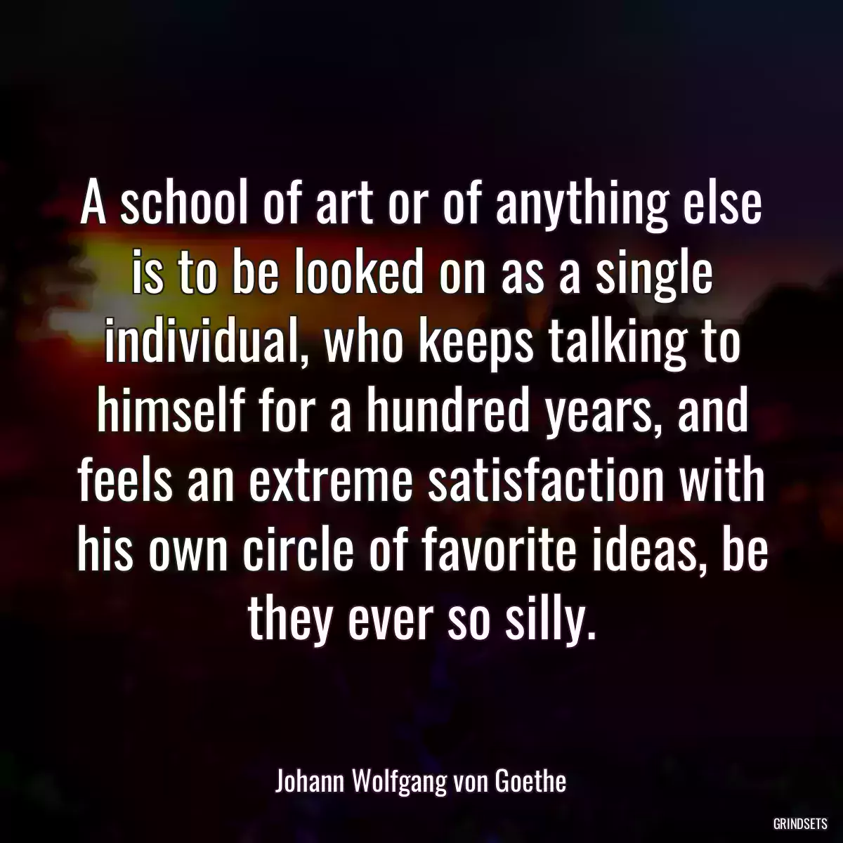 A school of art or of anything else is to be looked on as a single individual, who keeps talking to himself for a hundred years, and feels an extreme satisfaction with his own circle of favorite ideas, be they ever so silly.