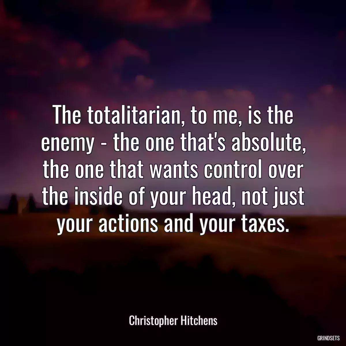 The totalitarian, to me, is the enemy - the one that\'s absolute, the one that wants control over the inside of your head, not just your actions and your taxes.