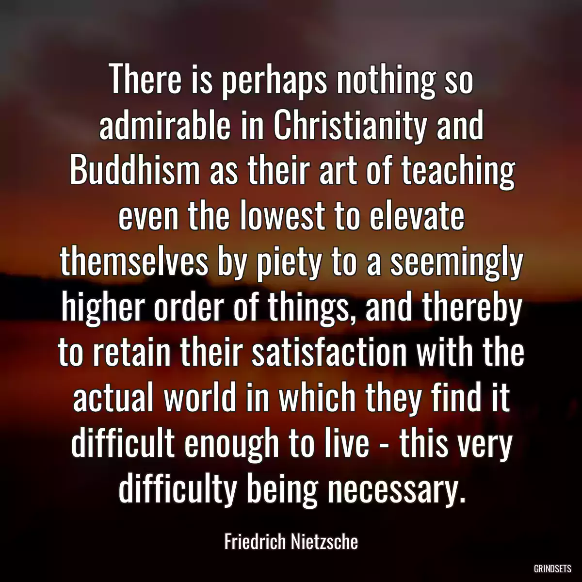 There is perhaps nothing so admirable in Christianity and Buddhism as their art of teaching even the lowest to elevate themselves by piety to a seemingly higher order of things, and thereby to retain their satisfaction with the actual world in which they find it difficult enough to live - this very difficulty being necessary.