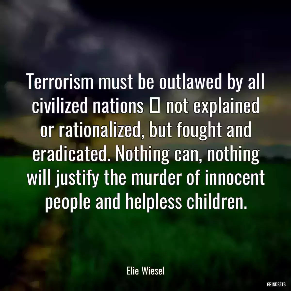 Terrorism must be outlawed by all civilized nations  not explained or rationalized, but fought and eradicated. Nothing can, nothing will justify the murder of innocent people and helpless children.