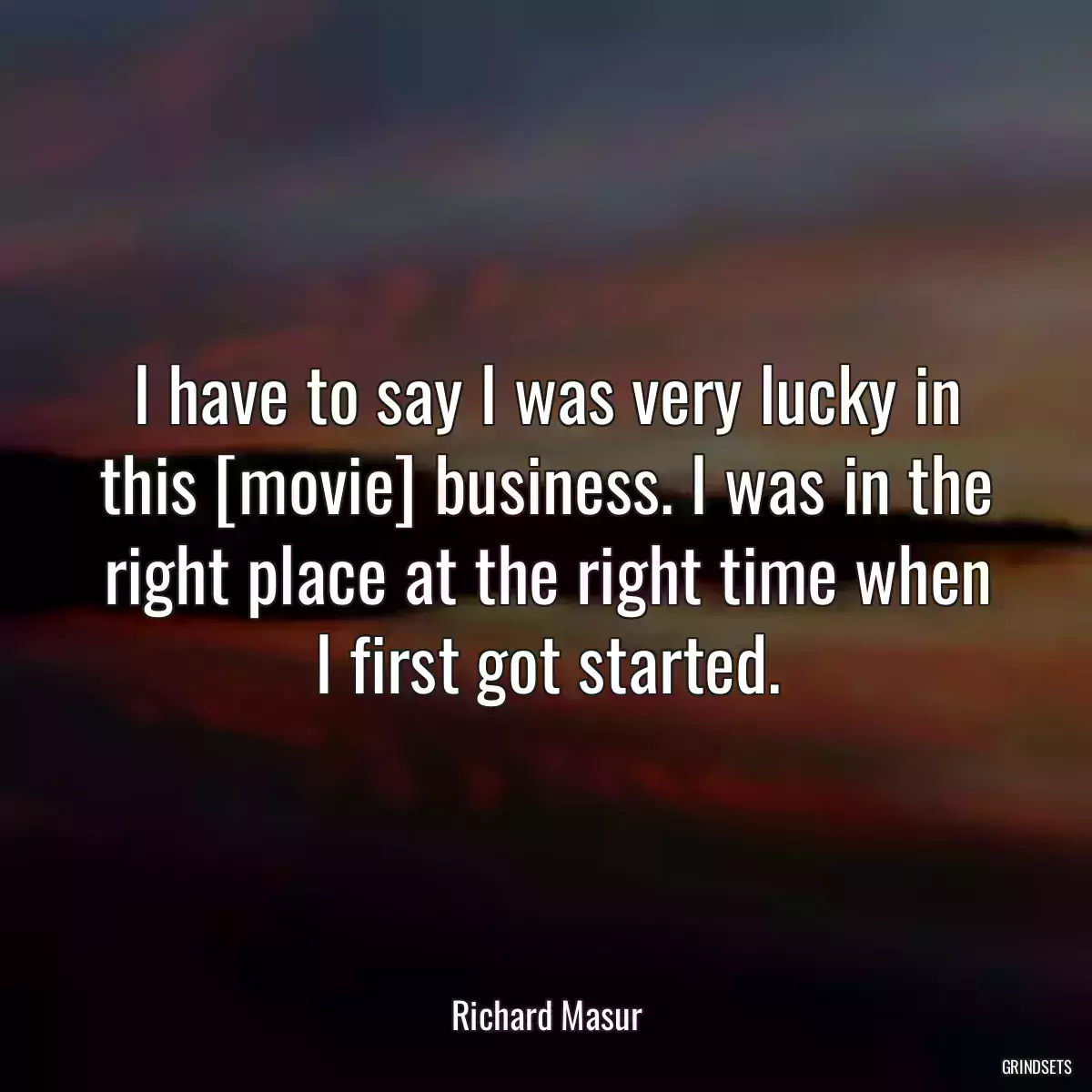 I have to say I was very lucky in this [movie] business. I was in the right place at the right time when I first got started.