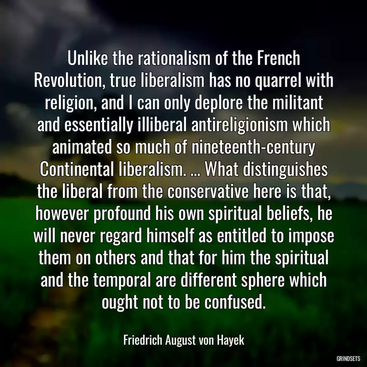 Unlike the rationalism of the French Revolution, true liberalism has no quarrel with religion, and I can only deplore the militant and essentially illiberal antireligionism which animated so much of nineteenth-century Continental liberalism. ... What distinguishes the liberal from the conservative here is that, however profound his own spiritual beliefs, he will never regard himself as entitled to impose them on others and that for him the spiritual and the temporal are different sphere which ought not to be confused.