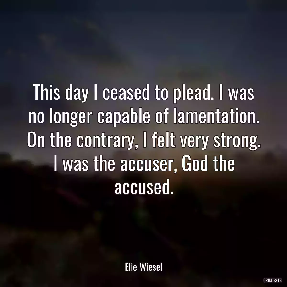 This day I ceased to plead. I was no longer capable of lamentation. On the contrary, I felt very strong. I was the accuser, God the accused.