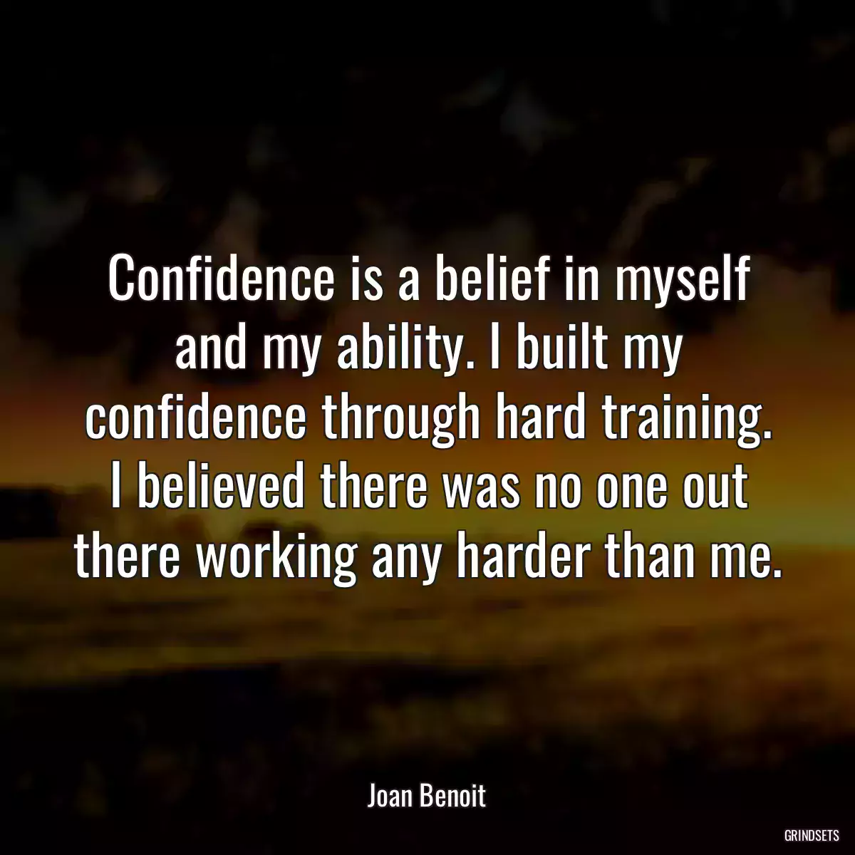 Confidence is a belief in myself and my ability. I built my confidence through hard training. I believed there was no one out there working any harder than me.