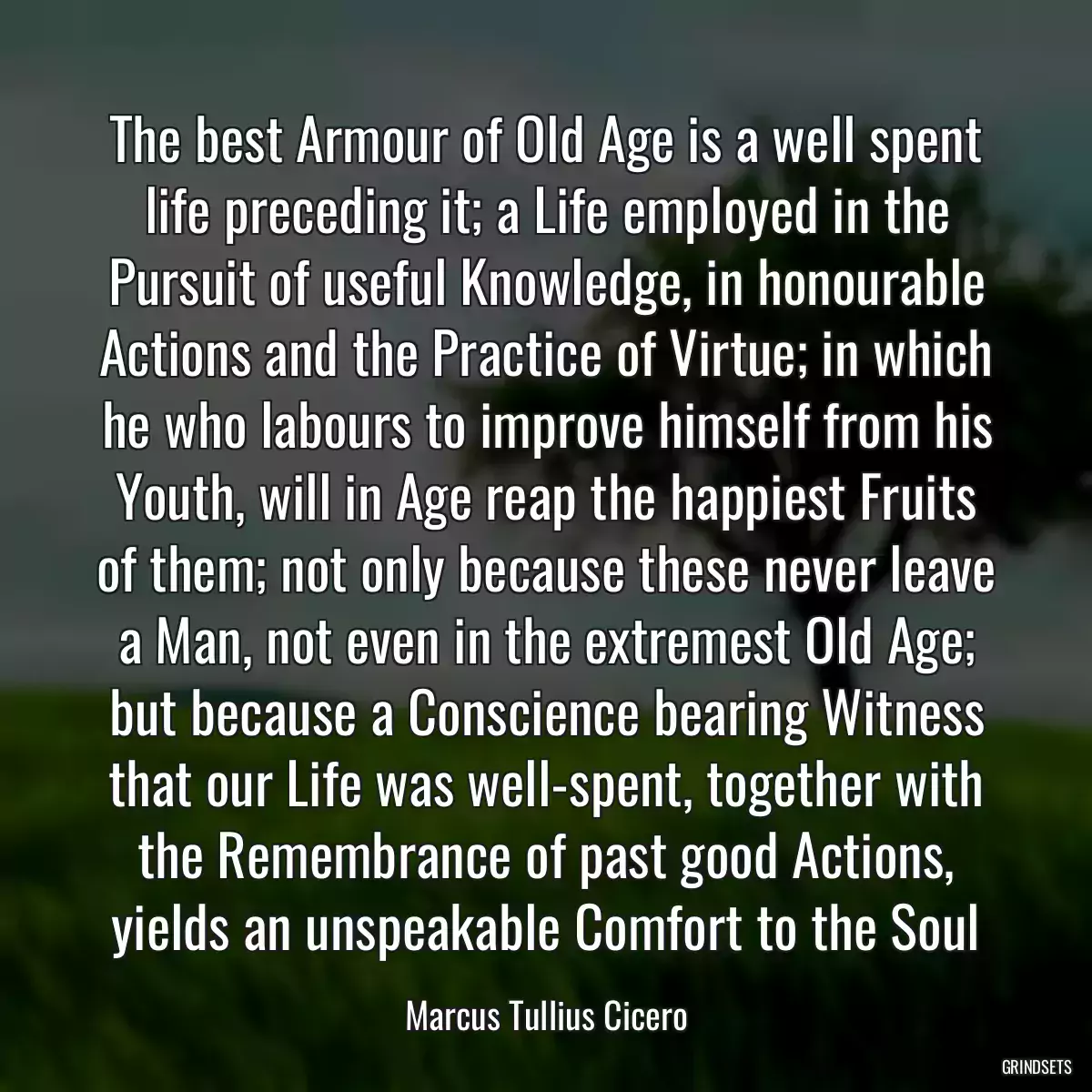 The best Armour of Old Age is a well spent life preceding it; a Life employed in the Pursuit of useful Knowledge, in honourable Actions and the Practice of Virtue; in which he who labours to improve himself from his Youth, will in Age reap the happiest Fruits of them; not only because these never leave a Man, not even in the extremest Old Age; but because a Conscience bearing Witness that our Life was well-spent, together with the Remembrance of past good Actions, yields an unspeakable Comfort to the Soul