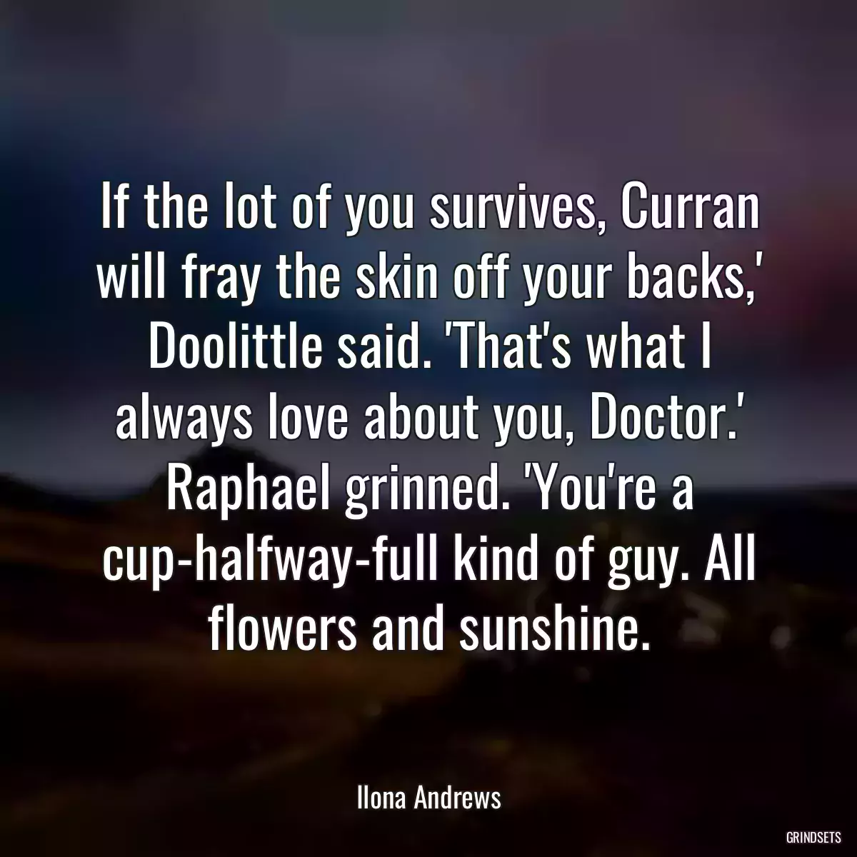 If the lot of you survives, Curran will fray the skin off your backs,\' Doolittle said. \'That\'s what I always love about you, Doctor.\' Raphael grinned. \'You\'re a cup-halfway-full kind of guy. All flowers and sunshine.