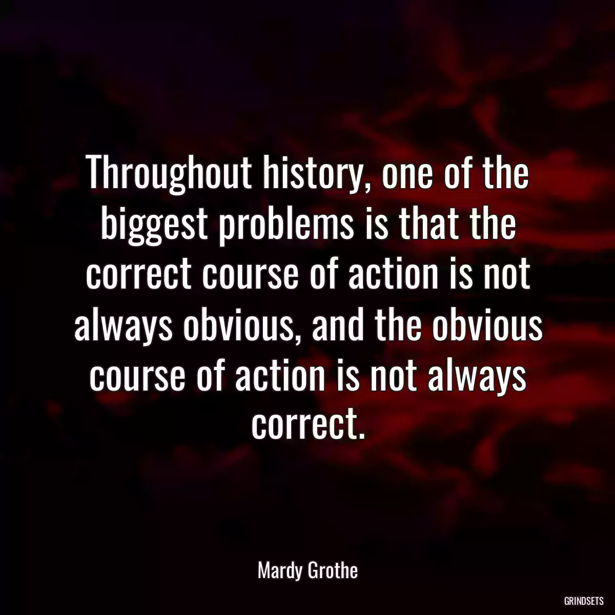 Throughout history, one of the biggest problems is that the correct course of action is not always obvious, and the obvious course of action is not always correct.