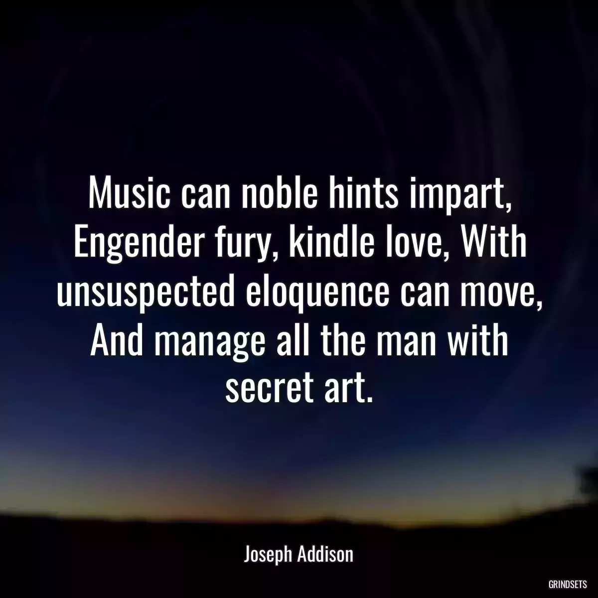 Music can noble hints impart, Engender fury, kindle love, With unsuspected eloquence can move, And manage all the man with secret art.