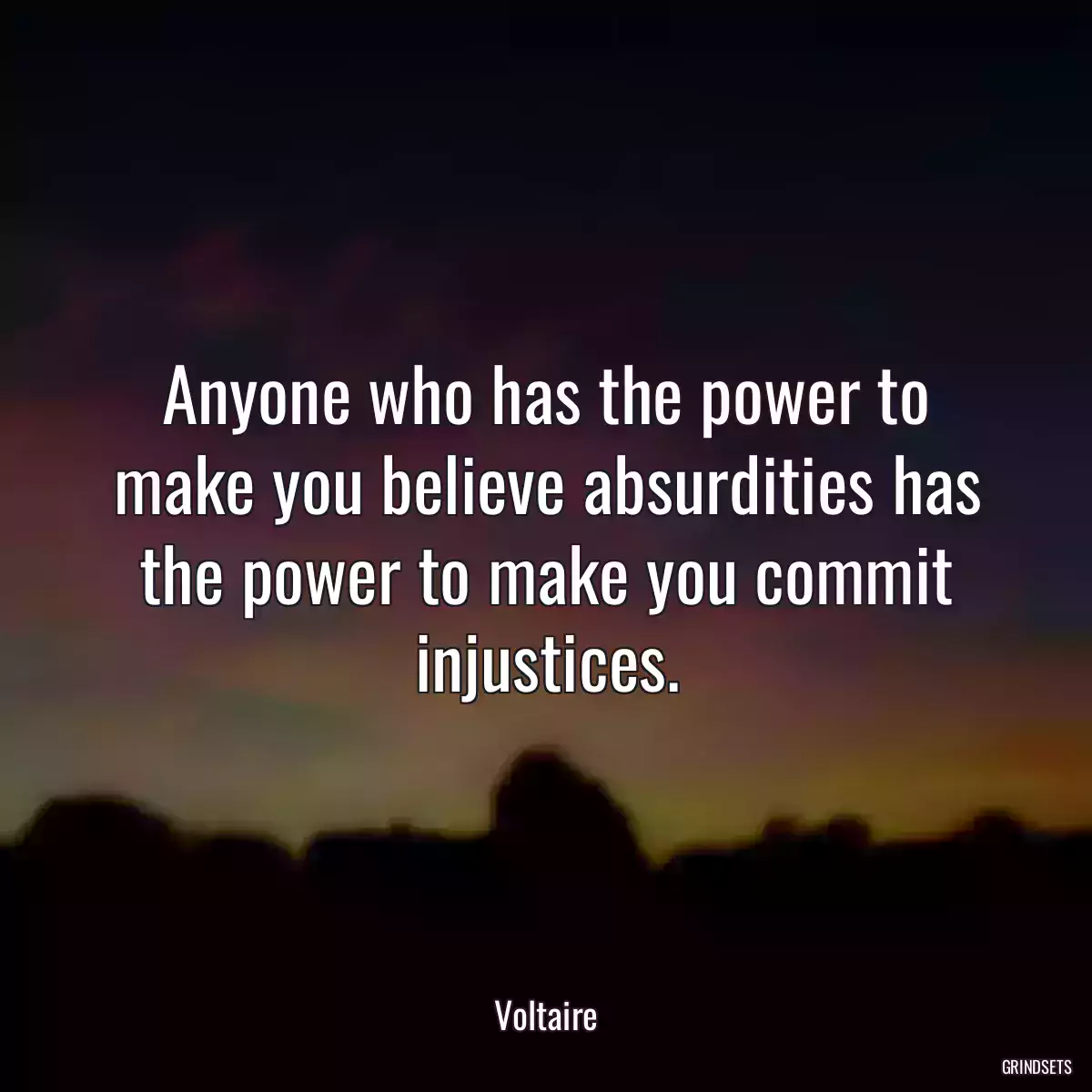 Anyone who has the power to make you believe absurdities has the power to make you commit injustices.