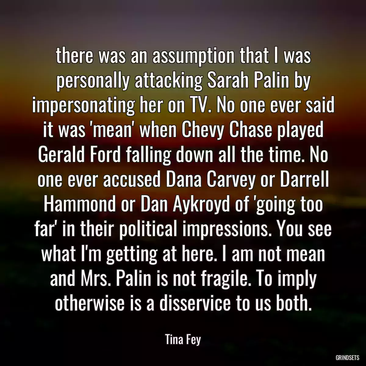 there was an assumption that I was personally attacking Sarah Palin by impersonating her on TV. No one ever said it was \'mean\' when Chevy Chase played Gerald Ford falling down all the time. No one ever accused Dana Carvey or Darrell Hammond or Dan Aykroyd of \'going too far\' in their political impressions. You see what I\'m getting at here. I am not mean and Mrs. Palin is not fragile. To imply otherwise is a disservice to us both.