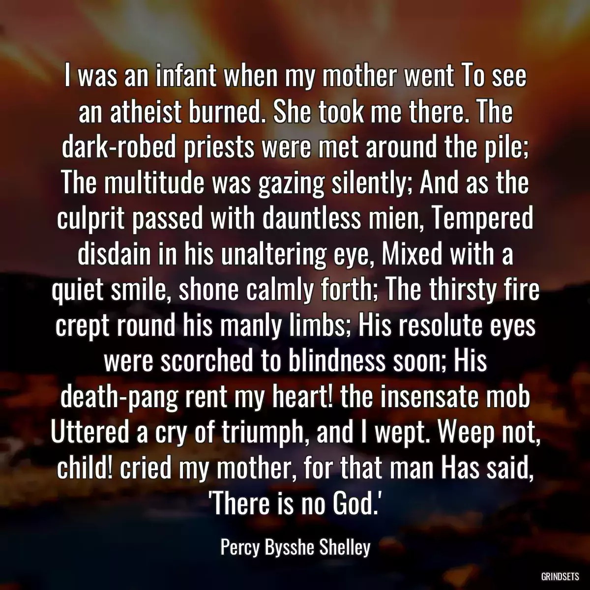 I was an infant when my mother went To see an atheist burned. She took me there. The dark-robed priests were met around the pile; The multitude was gazing silently; And as the culprit passed with dauntless mien, Tempered disdain in his unaltering eye, Mixed with a quiet smile, shone calmly forth; The thirsty fire crept round his manly limbs; His resolute eyes were scorched to blindness soon; His death-pang rent my heart! the insensate mob Uttered a cry of triumph, and I wept. Weep not, child! cried my mother, for that man Has said, \'There is no God.\'