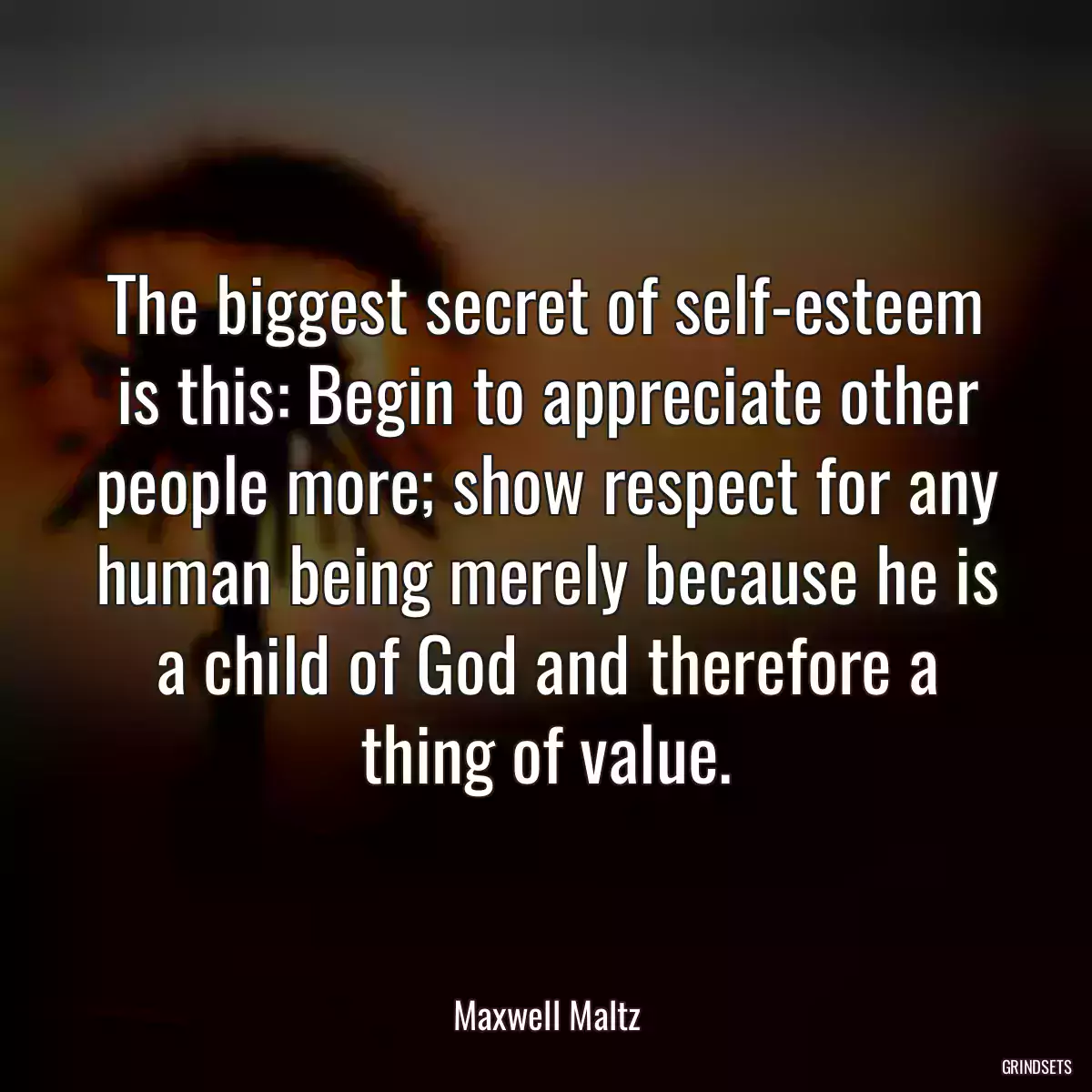 The biggest secret of self-esteem is this: Begin to appreciate other people more; show respect for any human being merely because he is a child of God and therefore a thing of value.