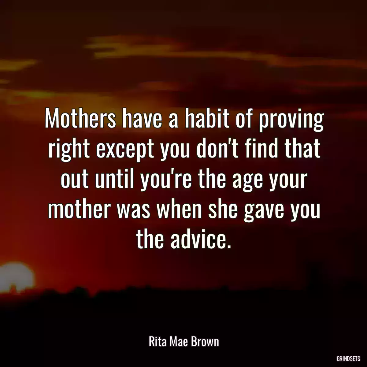 Mothers have a habit of proving right except you don\'t find that out until you\'re the age your mother was when she gave you the advice.