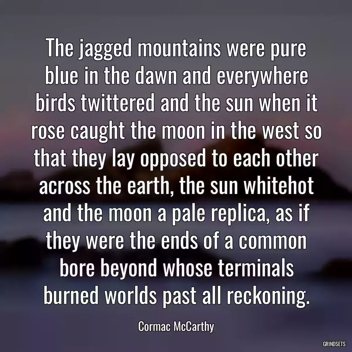 The jagged mountains were pure blue in the dawn and everywhere birds twittered and the sun when it rose caught the moon in the west so that they lay opposed to each other across the earth, the sun whitehot and the moon a pale replica, as if they were the ends of a common bore beyond whose terminals burned worlds past all reckoning.