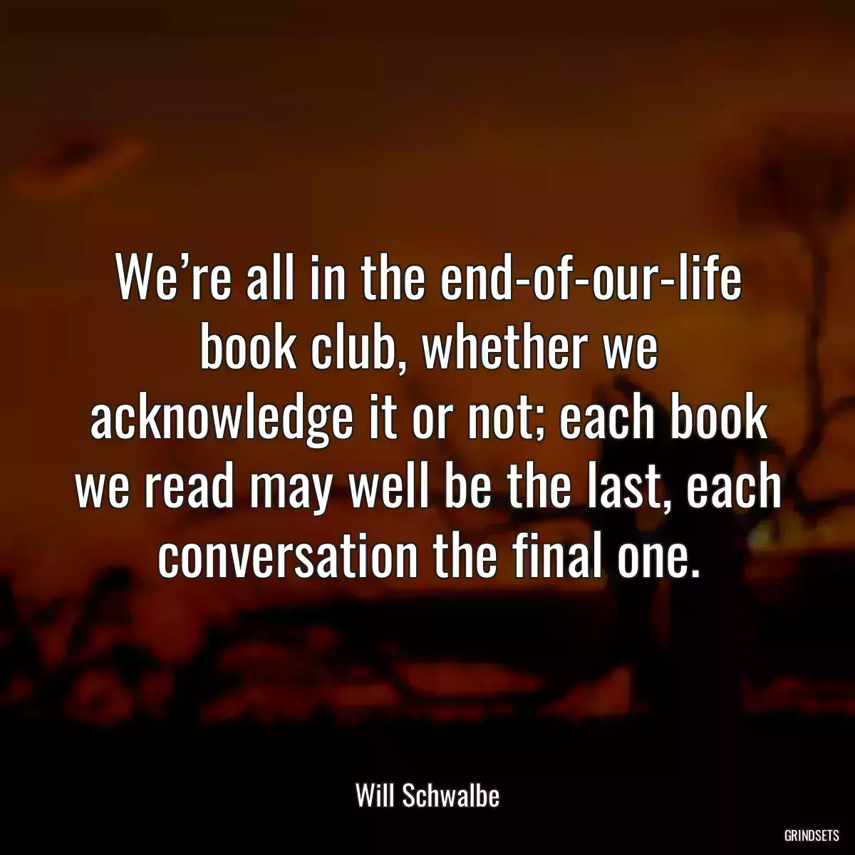 We’re all in the end-of-our-life book club, whether we acknowledge it or not; each book we read may well be the last, each conversation the final one.