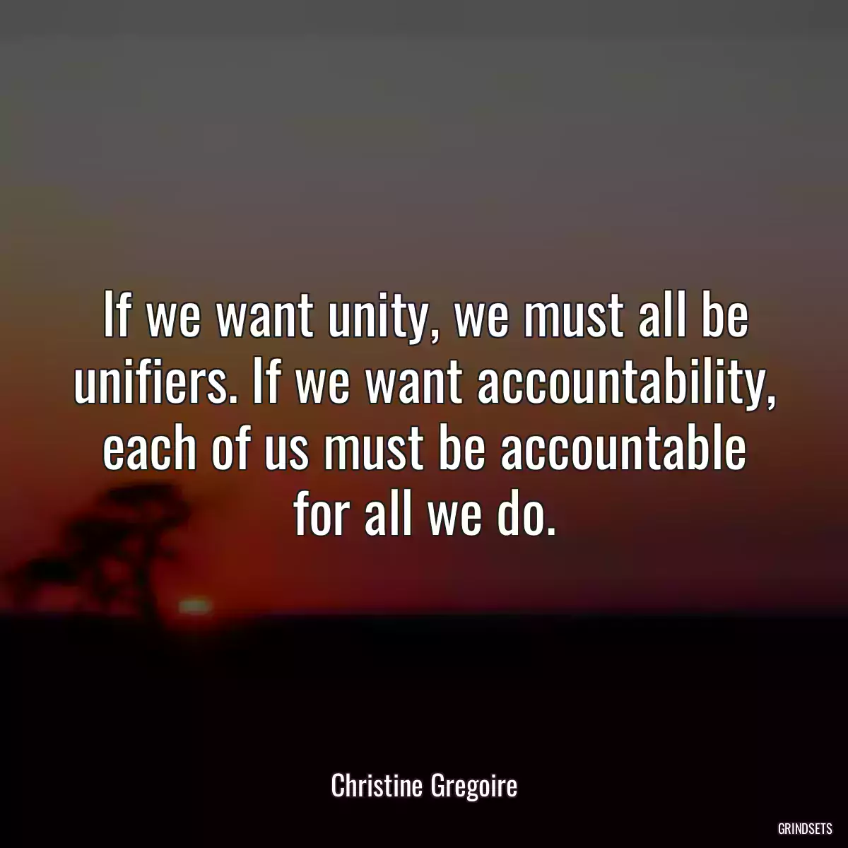 If we want unity, we must all be unifiers. If we want accountability, each of us must be accountable for all we do.