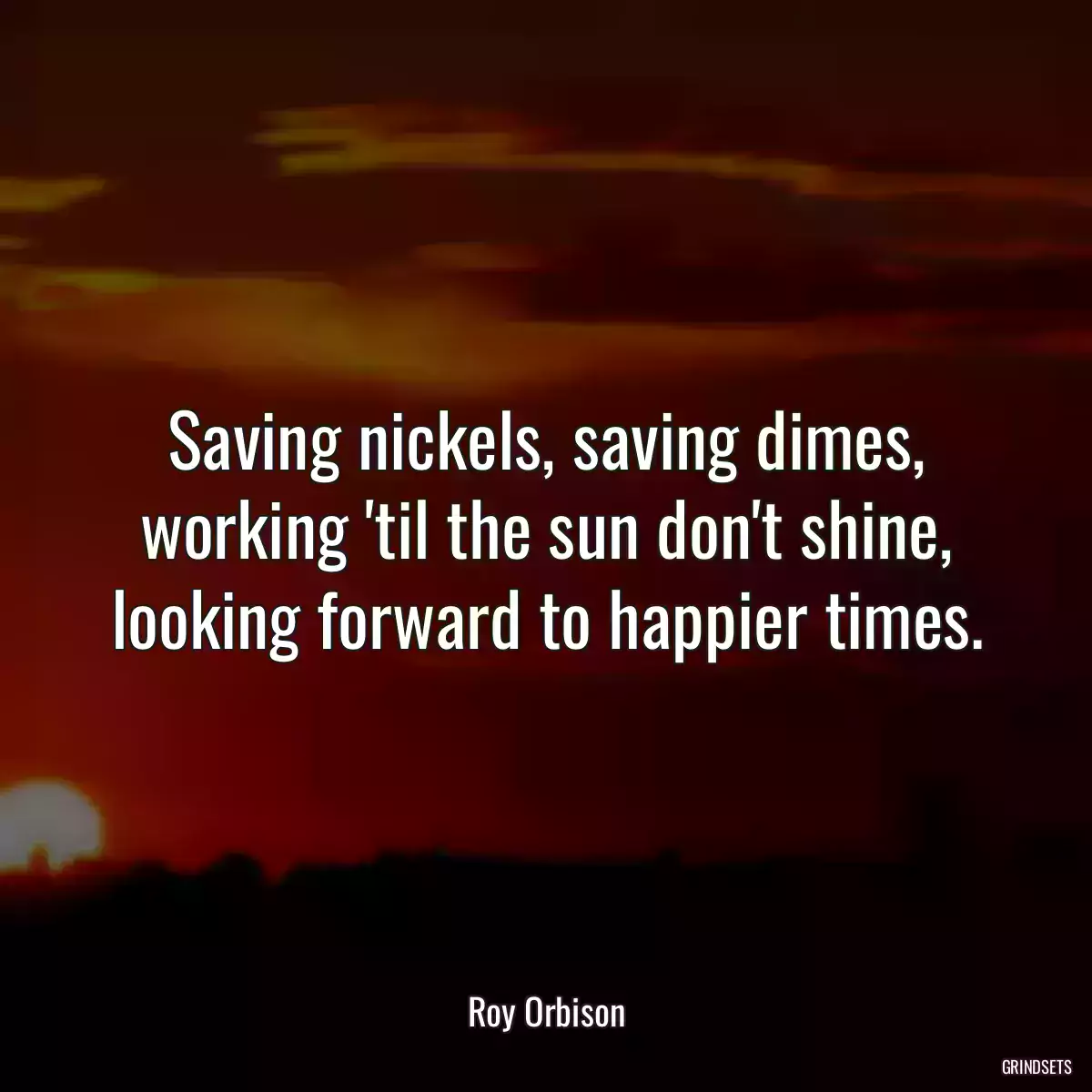 Saving nickels, saving dimes, working \'til the sun don\'t shine, looking forward to happier times.