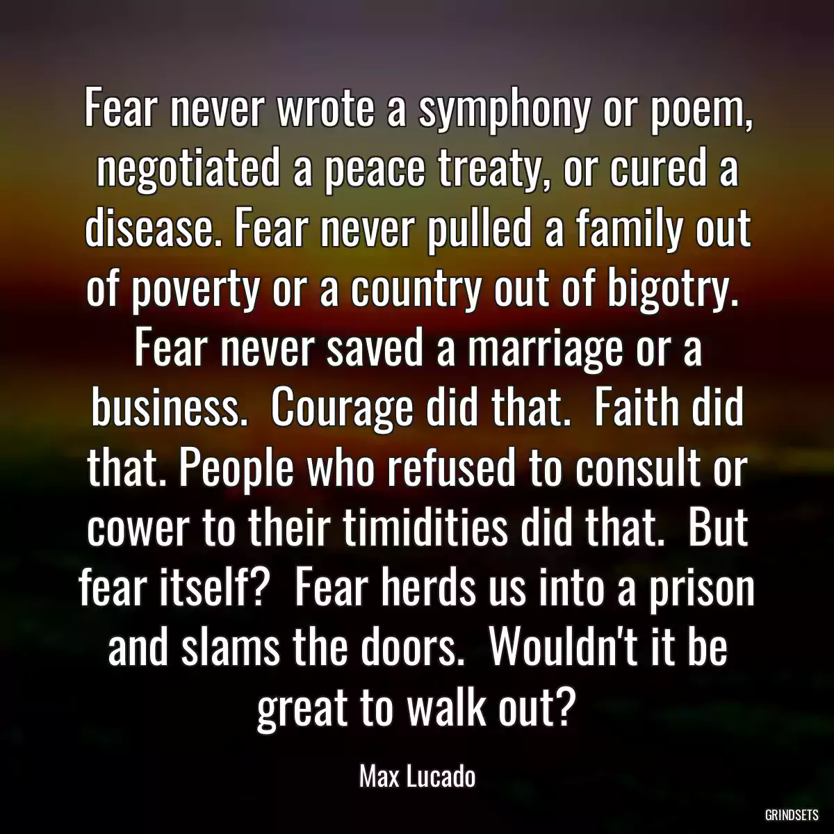 Fear never wrote a symphony or poem, negotiated a peace treaty, or cured a disease. Fear never pulled a family out of poverty or a country out of bigotry.  Fear never saved a marriage or a business.  Courage did that.  Faith did that. People who refused to consult or cower to their timidities did that.  But fear itself?  Fear herds us into a prison and slams the doors.  Wouldn\'t it be great to walk out?