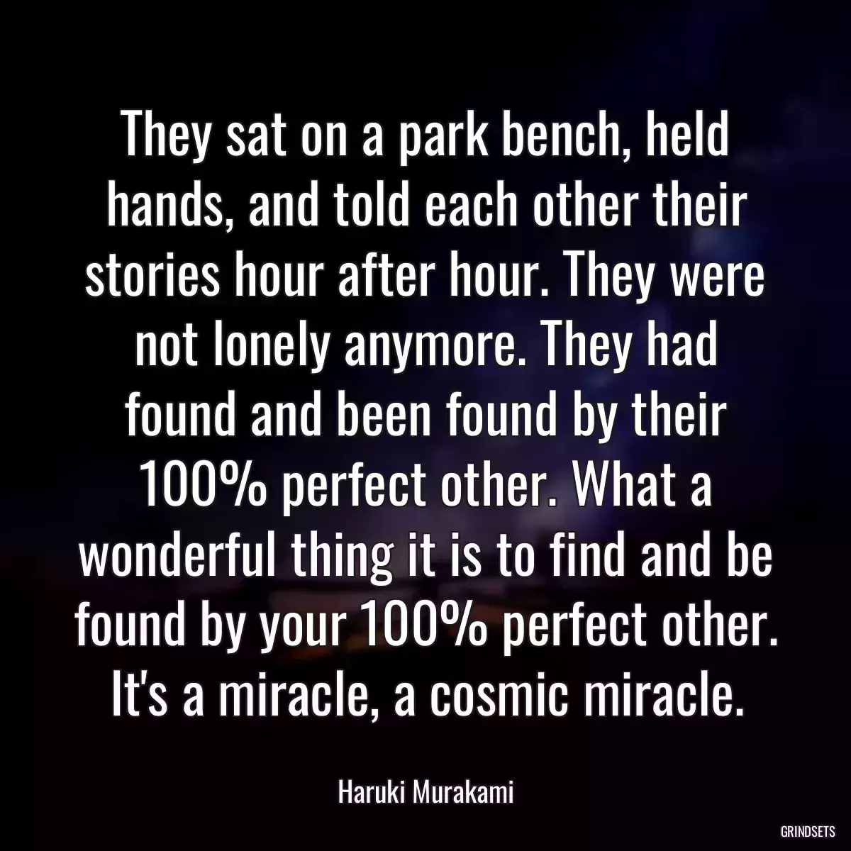 They sat on a park bench, held hands, and told each other their stories hour after hour. They were not lonely anymore. They had found and been found by their 100% perfect other. What a wonderful thing it is to find and be found by your 100% perfect other. It\'s a miracle, a cosmic miracle.