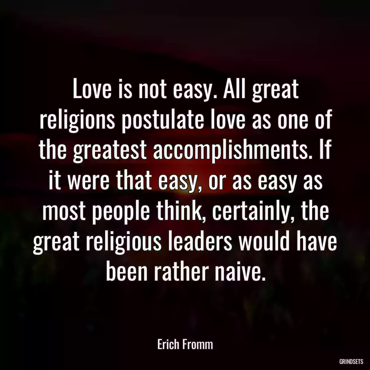 Love is not easy. All great religions postulate love as one of the greatest accomplishments. If it were that easy, or as easy as most people think, certainly, the great religious leaders would have been rather naive.