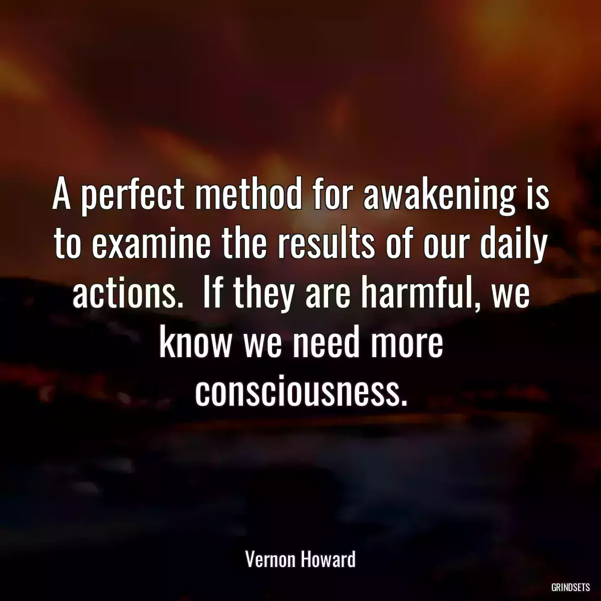 A perfect method for awakening is to examine the results of our daily actions.  If they are harmful, we know we need more consciousness.