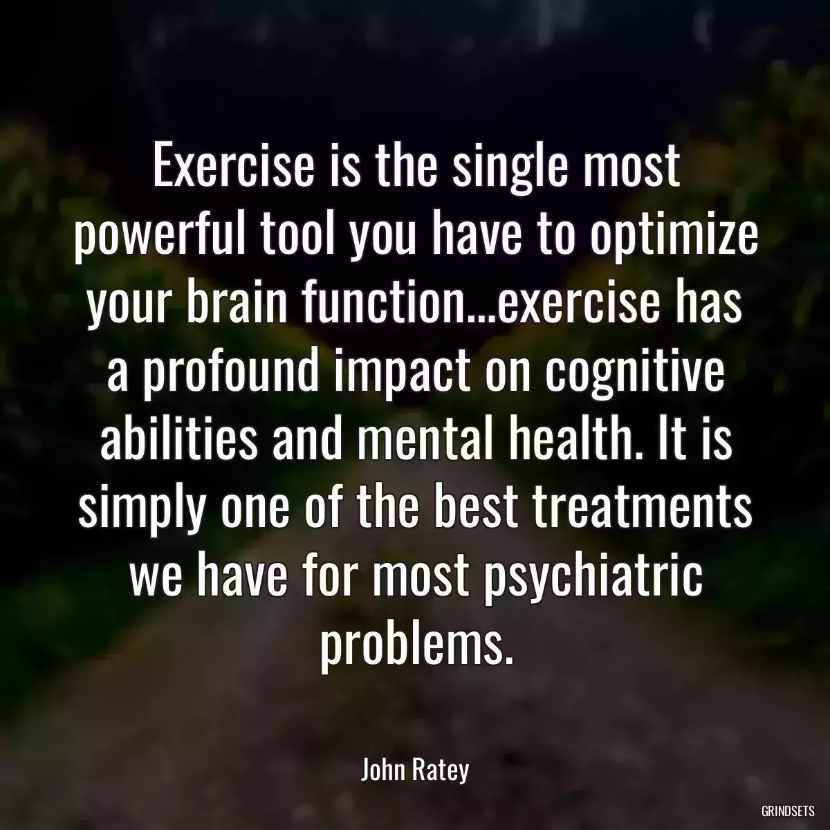 Exercise is the single most powerful tool you have to optimize your brain function…exercise has a profound impact on cognitive abilities and mental health. It is simply one of the best treatments we have for most psychiatric problems.