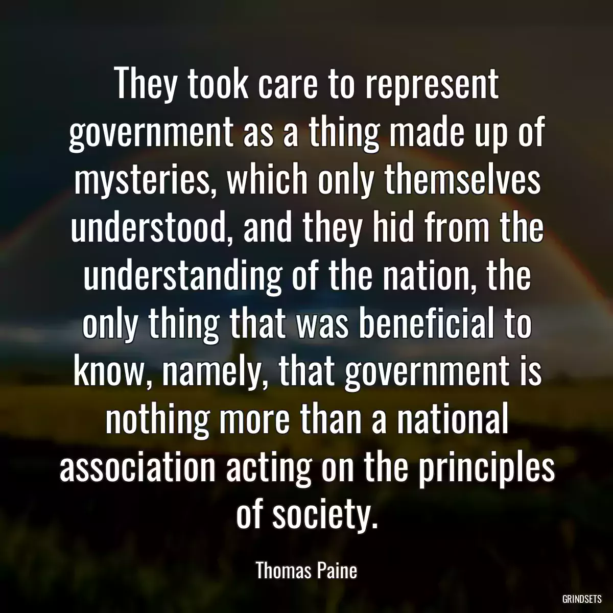 They took care to represent government as a thing made up of mysteries, which only themselves understood, and they hid from the understanding of the nation, the only thing that was beneficial to know, namely, that government is nothing more than a national association acting on the principles of society.