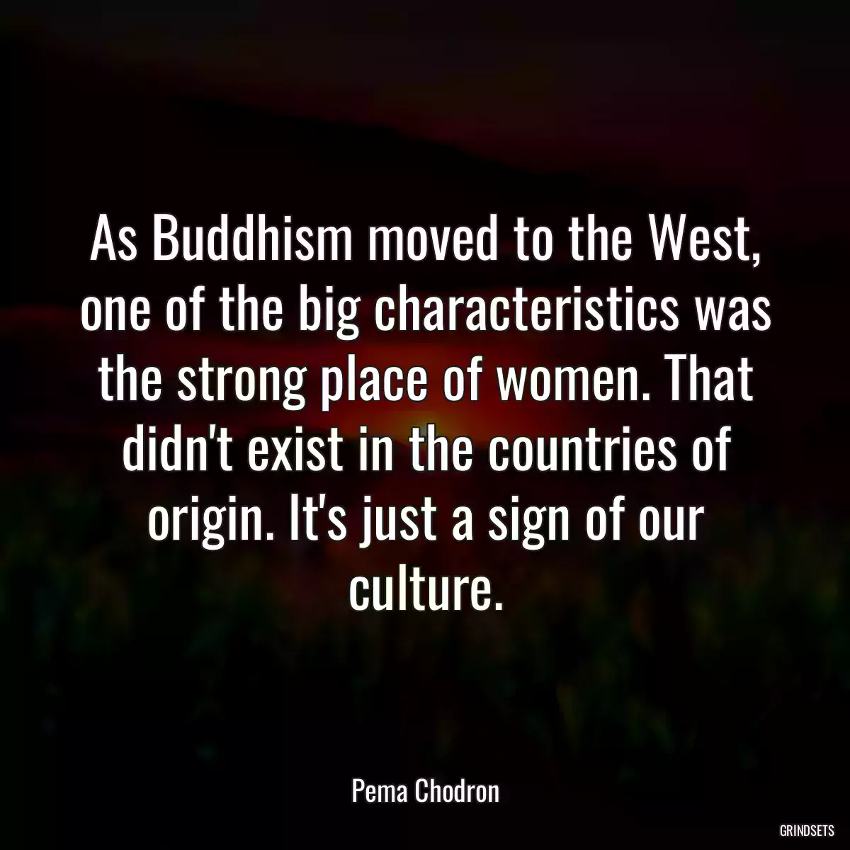 As Buddhism moved to the West, one of the big characteristics was the strong place of women. That didn\'t exist in the countries of origin. It\'s just a sign of our culture.