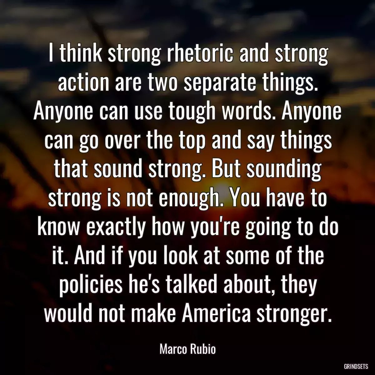 I think strong rhetoric and strong action are two separate things. Anyone can use tough words. Anyone can go over the top and say things that sound strong. But sounding strong is not enough. You have to know exactly how you\'re going to do it. And if you look at some of the policies he\'s talked about, they would not make America stronger.