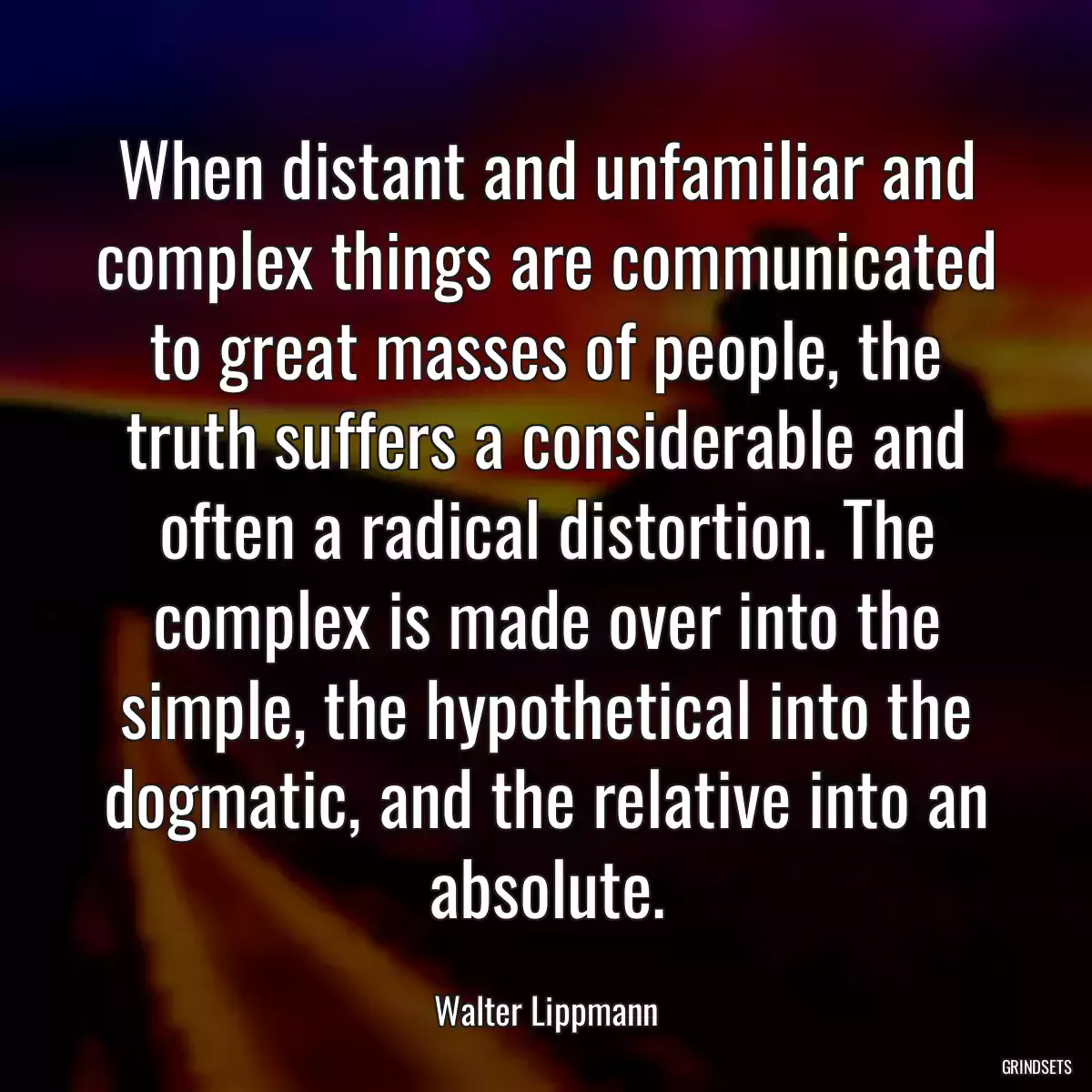 When distant and unfamiliar and complex things are communicated to great masses of people, the truth suffers a considerable and often a radical distortion. The complex is made over into the simple, the hypothetical into the dogmatic, and the relative into an absolute.