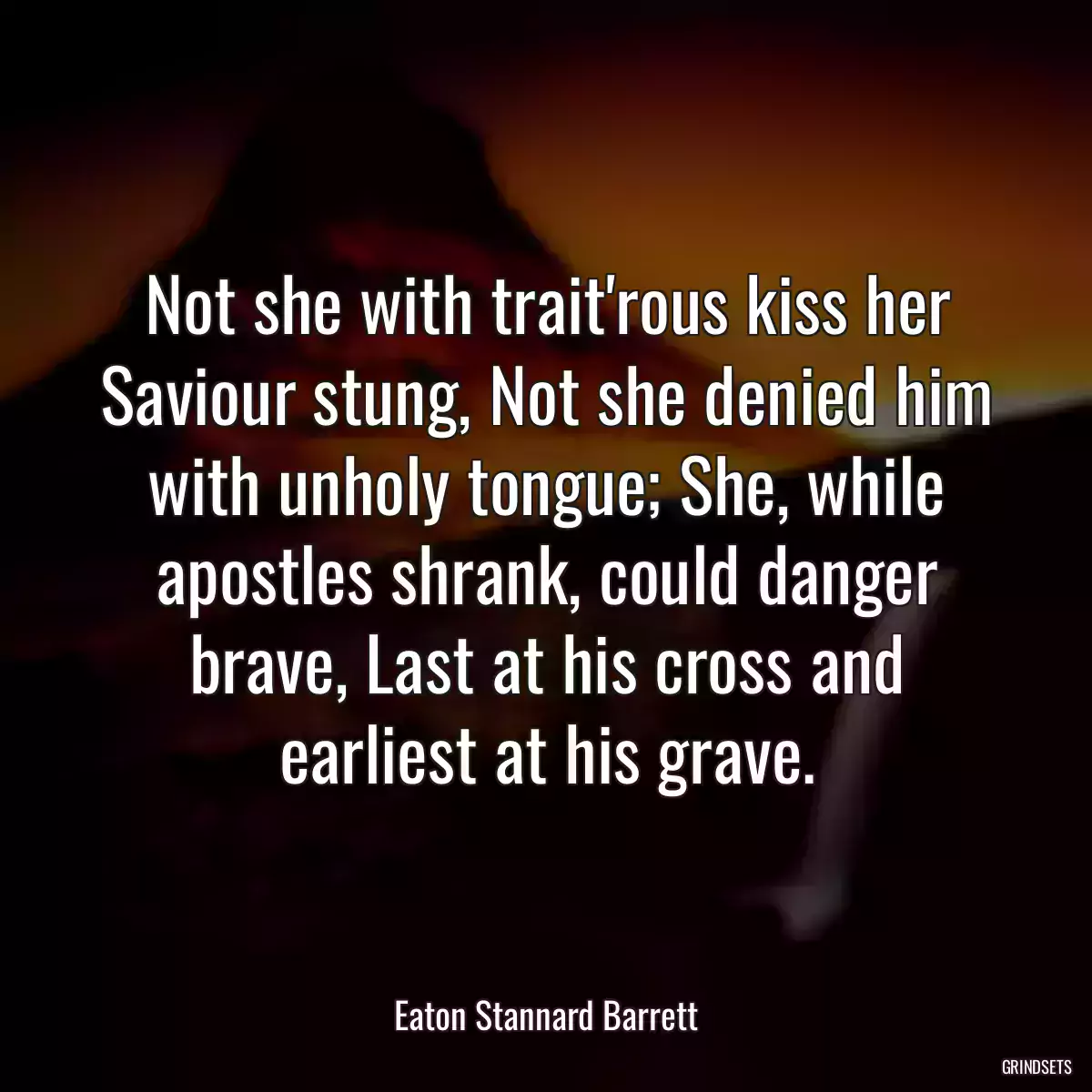 Not she with trait\'rous kiss her Saviour stung, Not she denied him with unholy tongue; She, while apostles shrank, could danger brave, Last at his cross and earliest at his grave.