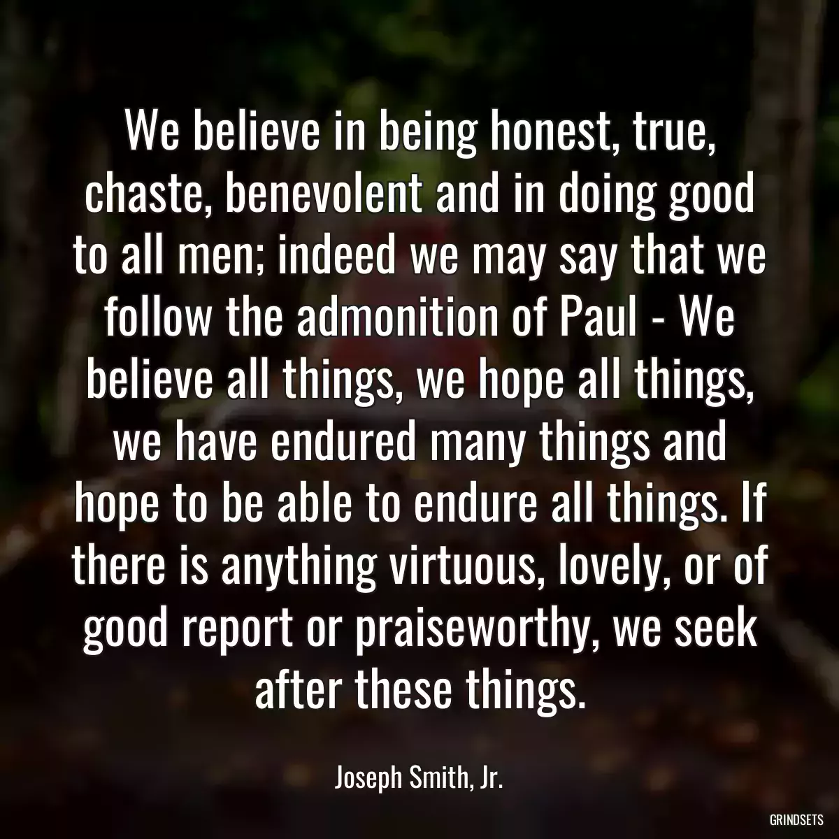 We believe in being honest, true, chaste, benevolent and in doing good to all men; indeed we may say that we follow the admonition of Paul - We believe all things, we hope all things, we have endured many things and hope to be able to endure all things. If there is anything virtuous, lovely, or of good report or praiseworthy, we seek after these things.