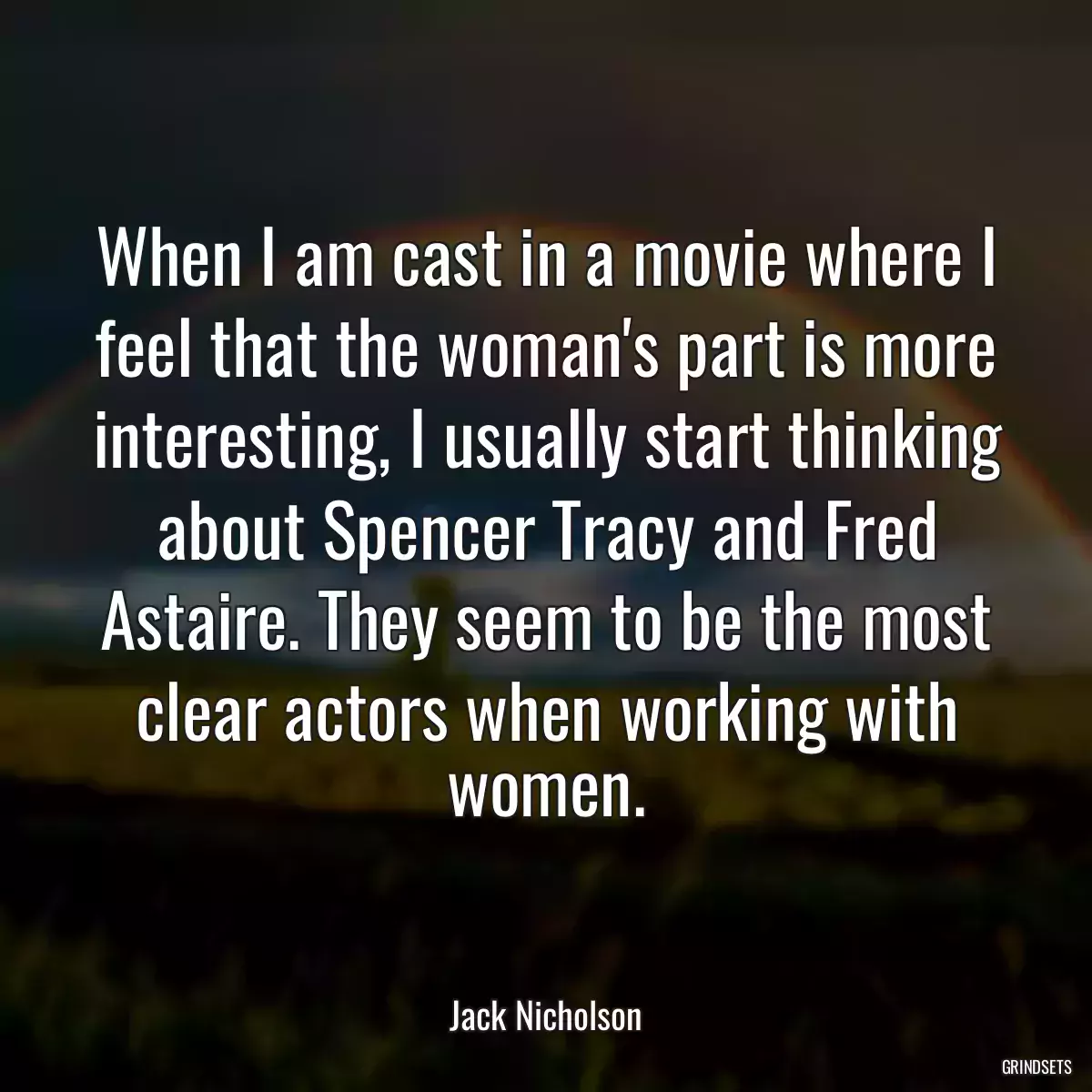 When I am cast in a movie where I feel that the woman\'s part is more interesting, I usually start thinking about Spencer Tracy and Fred Astaire. They seem to be the most clear actors when working with women.