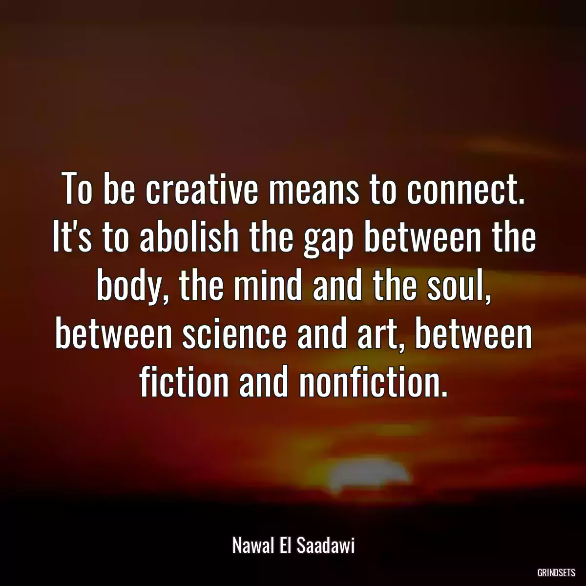 To be creative means to connect. It\'s to abolish the gap between the body, the mind and the soul, between science and art, between fiction and nonfiction.