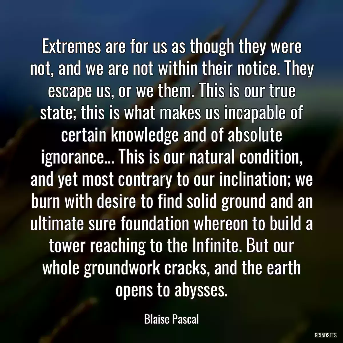 Extremes are for us as though they were not, and we are not within their notice. They escape us, or we them. This is our true state; this is what makes us incapable of certain knowledge and of absolute ignorance... This is our natural condition, and yet most contrary to our inclination; we burn with desire to find solid ground and an ultimate sure foundation whereon to build a tower reaching to the Infinite. But our whole groundwork cracks, and the earth opens to abysses.