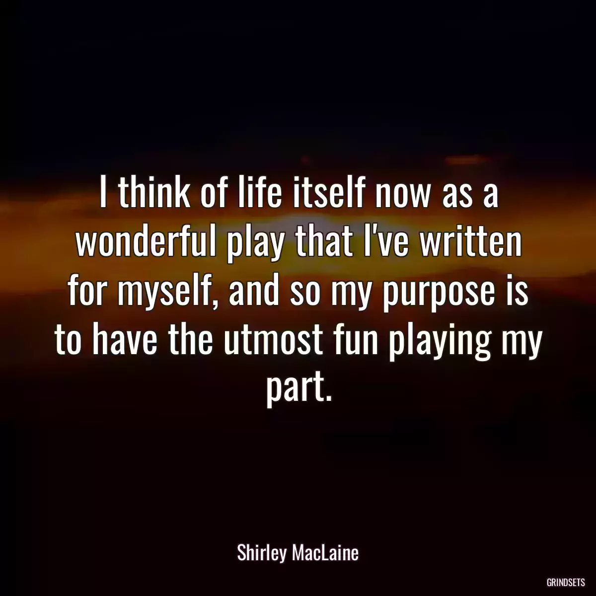 I think of life itself now as a wonderful play that I\'ve written for myself, and so my purpose is to have the utmost fun playing my part.