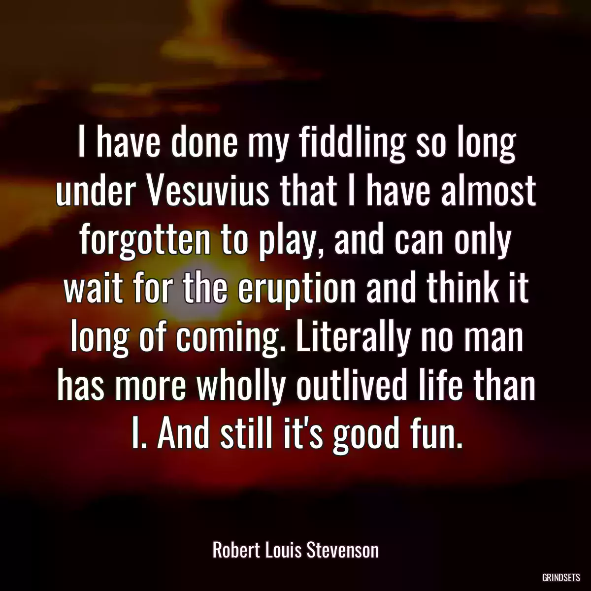 I have done my fiddling so long under Vesuvius that I have almost forgotten to play, and can only wait for the eruption and think it long of coming. Literally no man has more wholly outlived life than I. And still it\'s good fun.