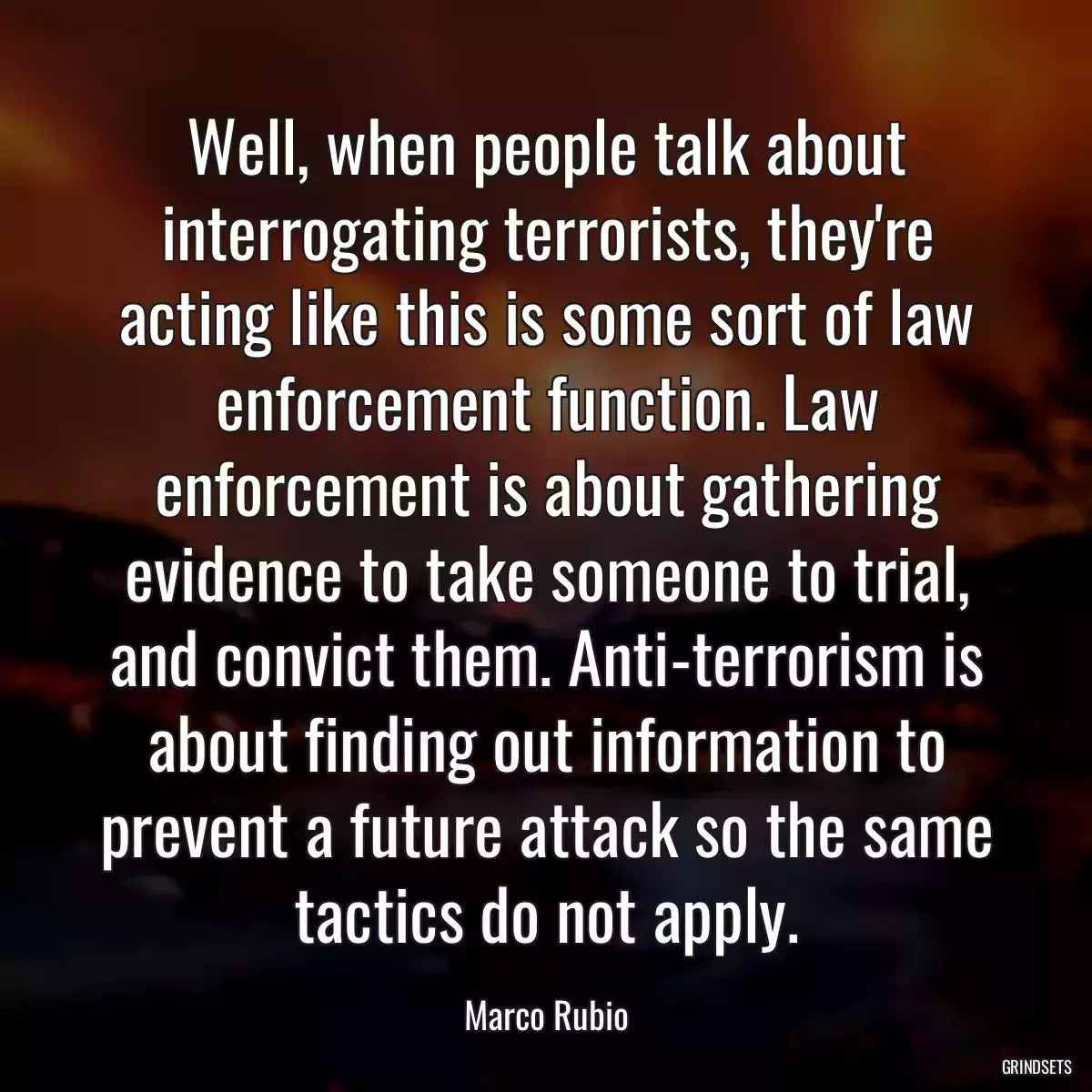 Well, when people talk about interrogating terrorists, they\'re acting like this is some sort of law enforcement function. Law enforcement is about gathering evidence to take someone to trial, and convict them. Anti-terrorism is about finding out information to prevent a future attack so the same tactics do not apply.