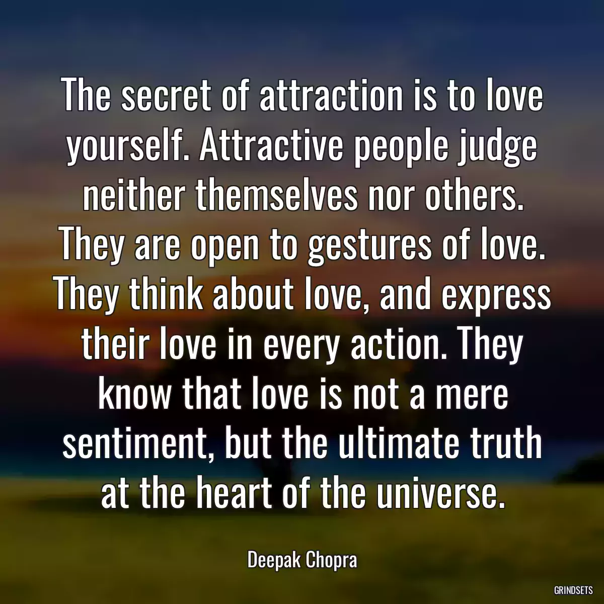 The secret of attraction is to love yourself. Attractive people judge neither themselves nor others. They are open to gestures of love. They think about love, and express their love in every action. They know that love is not a mere sentiment, but the ultimate truth at the heart of the universe.