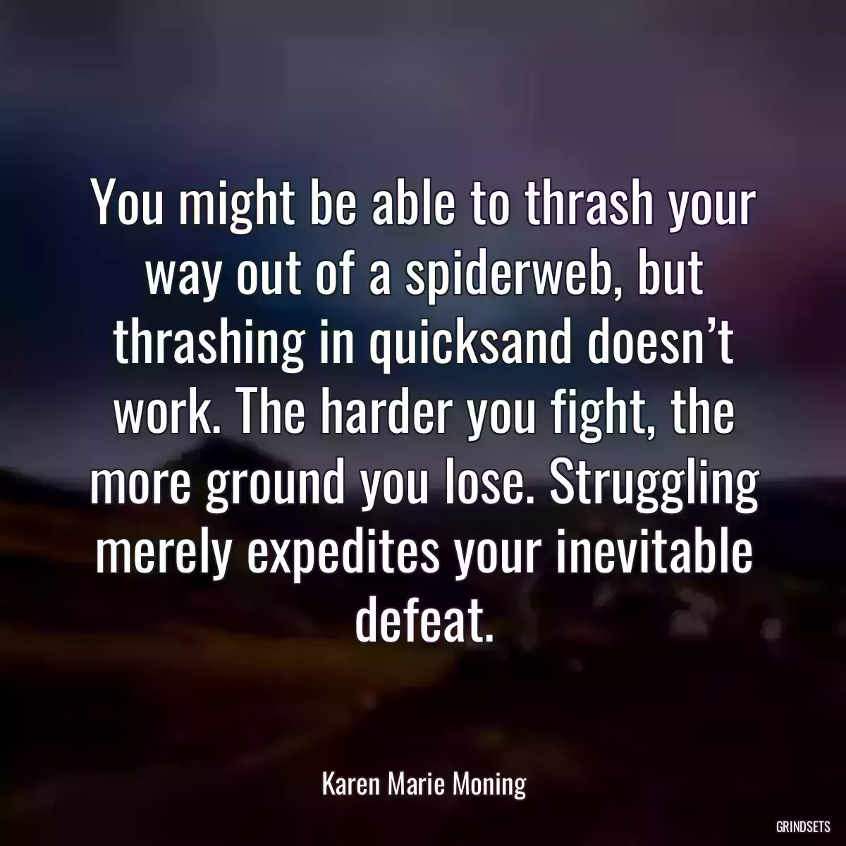 You might be able to thrash your way out of a spiderweb, but thrashing in quicksand doesn’t work. The harder you fight, the more ground you lose. Struggling merely expedites your inevitable defeat.