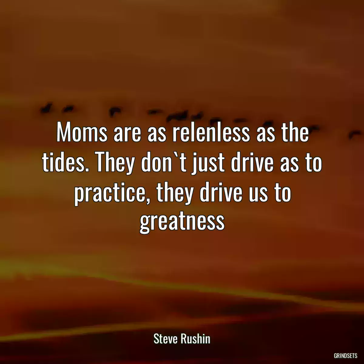 Moms are as relenless as the tides. They don`t just drive as to practice, they drive us to greatness