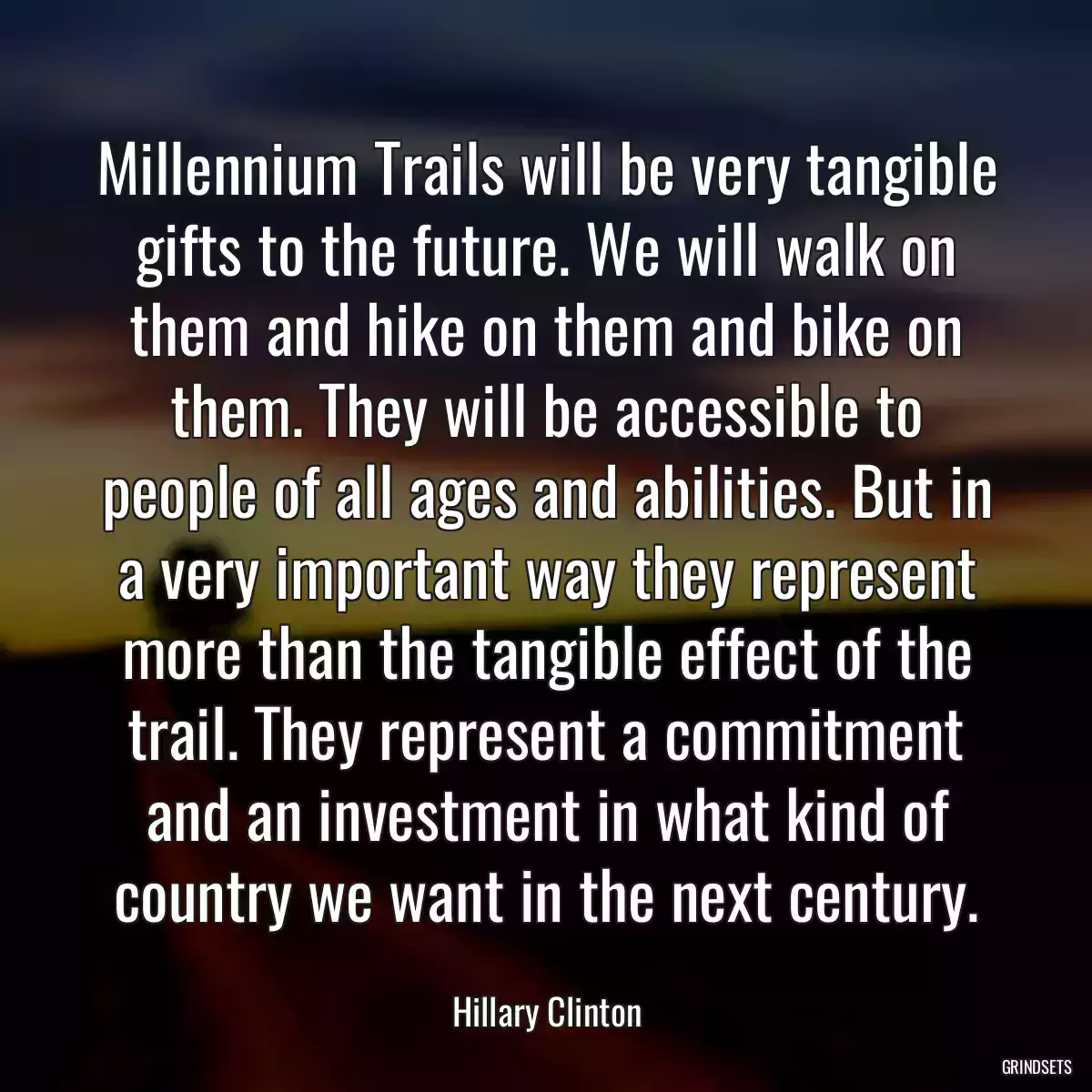 Millennium Trails will be very tangible gifts to the future. We will walk on them and hike on them and bike on them. They will be accessible to people of all ages and abilities. But in a very important way they represent more than the tangible effect of the trail. They represent a commitment and an investment in what kind of country we want in the next century.