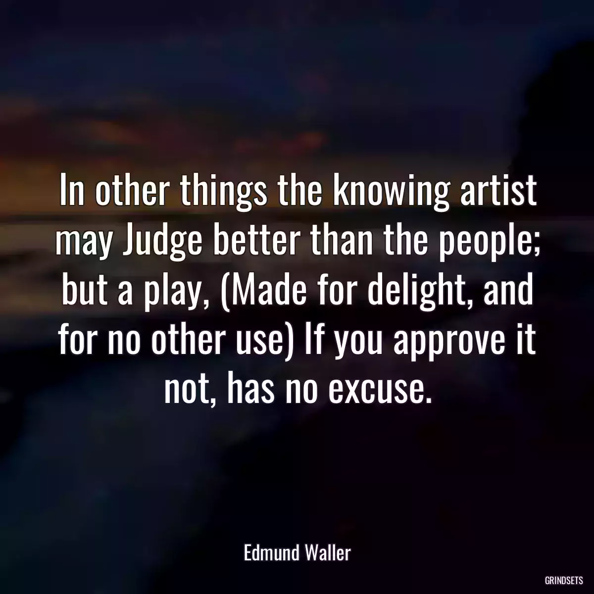 In other things the knowing artist may Judge better than the people; but a play, (Made for delight, and for no other use) If you approve it not, has no excuse.