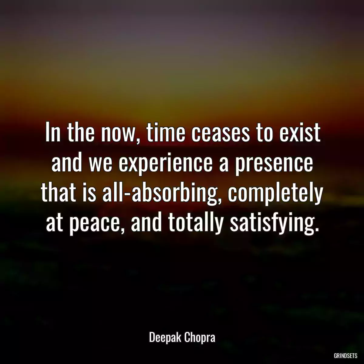 In the now, time ceases to exist and we experience a presence that is all-absorbing, completely at peace, and totally satisfying.