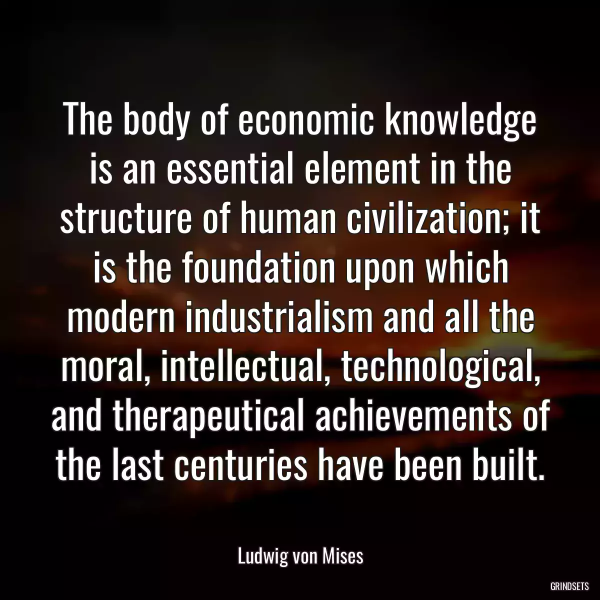 The body of economic knowledge is an essential element in the structure of human civilization; it is the foundation upon which modern industrialism and all the moral, intellectual, technological, and therapeutical achievements of the last centuries have been built.