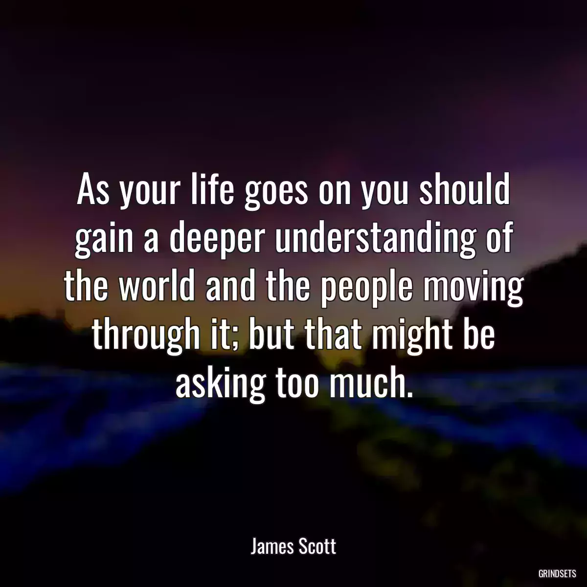 As your life goes on you should gain a deeper understanding of the world and the people moving through it; but that might be asking too much.