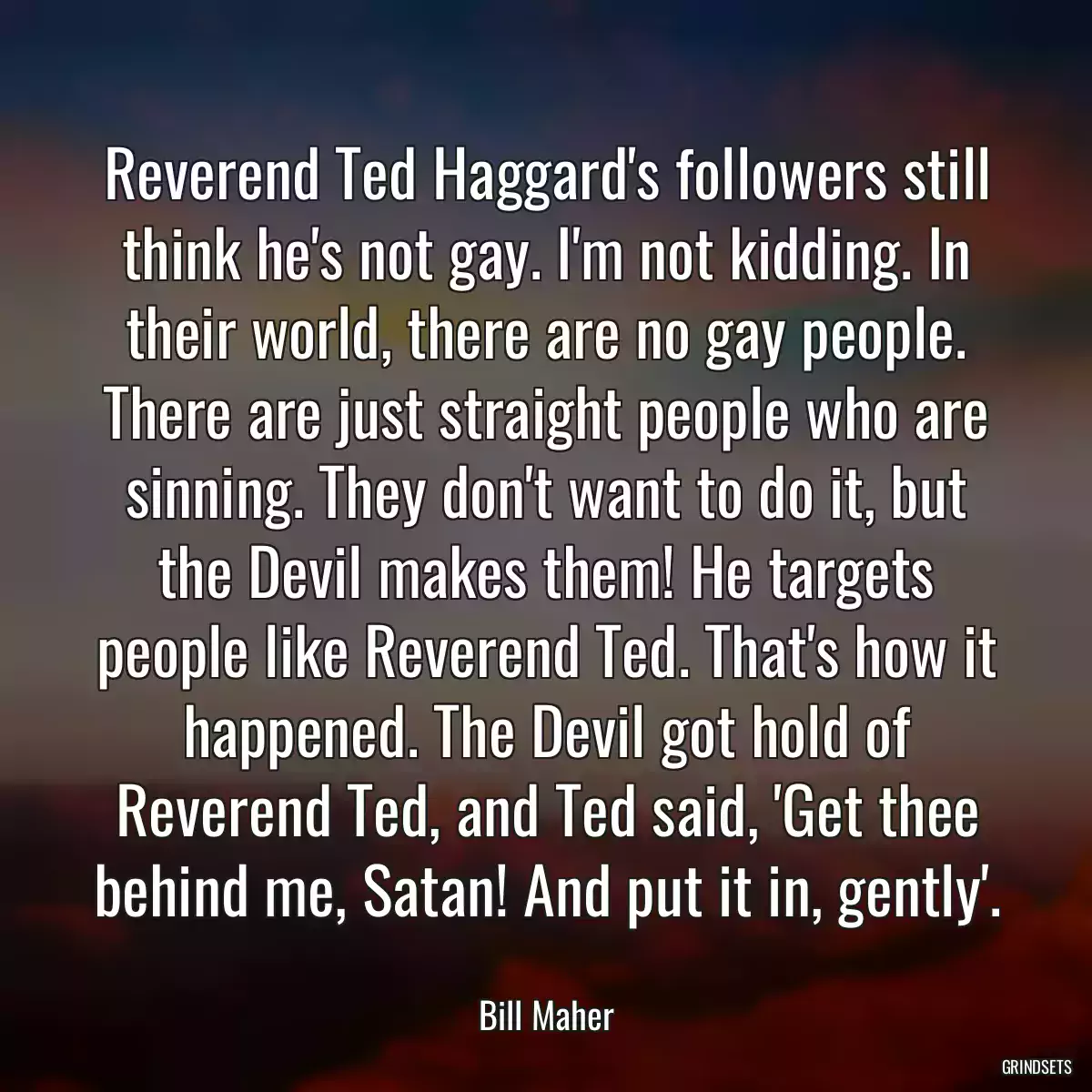 Reverend Ted Haggard\'s followers still think he\'s not gay. I\'m not kidding. In their world, there are no gay people. There are just straight people who are sinning. They don\'t want to do it, but the Devil makes them! He targets people like Reverend Ted. That\'s how it happened. The Devil got hold of Reverend Ted, and Ted said, \'Get thee behind me, Satan! And put it in, gently\'.